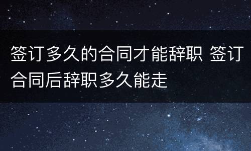 签订多久的合同才能辞职 签订合同后辞职多久能走