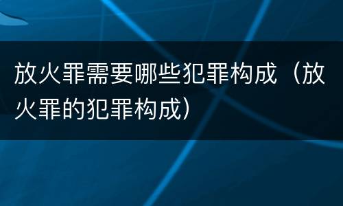 放火罪需要哪些犯罪构成（放火罪的犯罪构成）