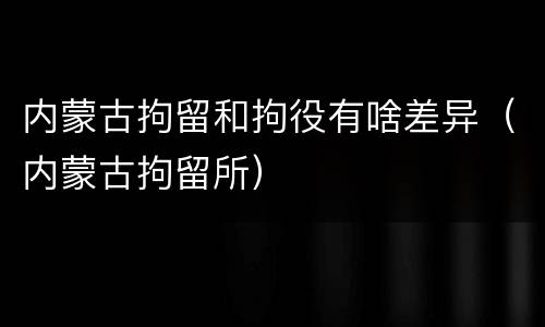 内蒙古拘留和拘役有啥差异（内蒙古拘留所）