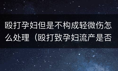 殴打孕妇但是不构成轻微伤怎么处理（殴打致孕妇流产是否构成轻伤）