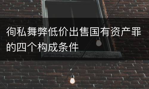 徇私舞弊低价出售国有资产罪的四个构成条件