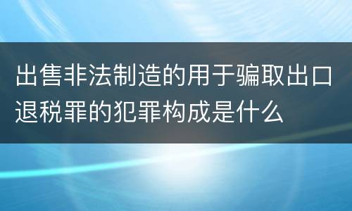 出售非法制造的用于骗取出口退税罪的犯罪构成是什么