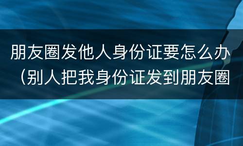 朋友圈发他人身份证要怎么办（别人把我身份证发到朋友圈犯法吗）