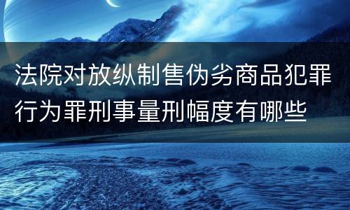 法院对放纵制售伪劣商品犯罪行为罪刑事量刑幅度有哪些