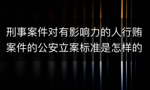 刑事案件对有影响力的人行贿案件的公安立案标准是怎样的