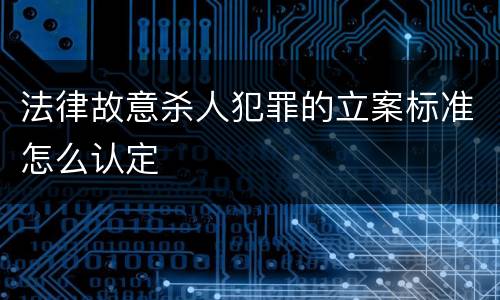 法律故意杀人犯罪的立案标准怎么认定