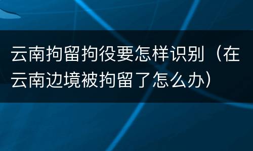 云南拘留拘役要怎样识别（在云南边境被拘留了怎么办）