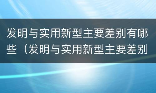 发明与实用新型主要差别有哪些（发明与实用新型主要差别有哪些方面）