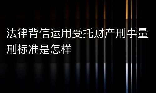 法律背信运用受托财产刑事量刑标准是怎样