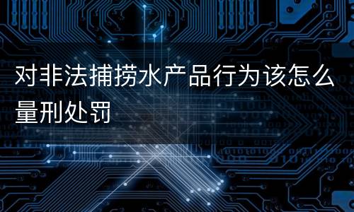 对非法捕捞水产品行为该怎么量刑处罚