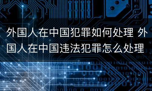 外国人在中国犯罪如何处理 外国人在中国违法犯罪怎么处理