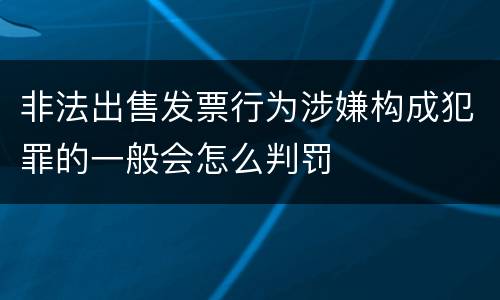 非法出售发票行为涉嫌构成犯罪的一般会怎么判罚