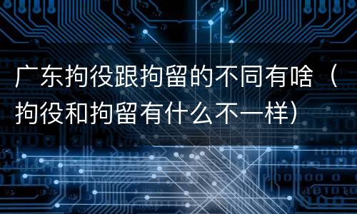 广东拘役跟拘留的不同有啥（拘役和拘留有什么不一样）