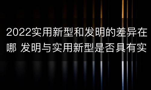 2022实用新型和发明的差异在哪 发明与实用新型是否具有实用性