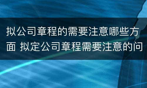 拟公司章程的需要注意哪些方面 拟定公司章程需要注意的问题
