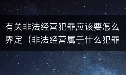有关非法经营犯罪应该要怎么界定（非法经营属于什么犯罪）