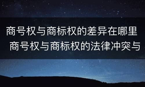 商号权与商标权的差异在哪里 商号权与商标权的法律冲突与解决
