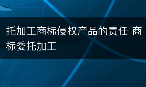托加工商标侵权产品的责任 商标委托加工