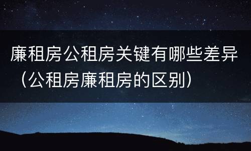 廉租房公租房关键有哪些差异（公租房廉租房的区别）