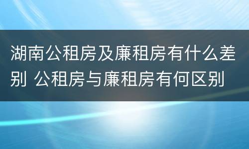 湖南公租房及廉租房有什么差别 公租房与廉租房有何区别