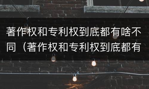 著作权和专利权到底都有啥不同（著作权和专利权到底都有啥不同呢）