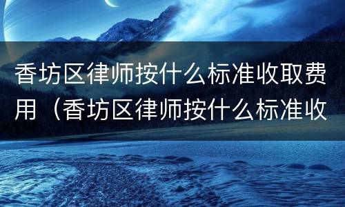 香坊区律师按什么标准收取费用（香坊区律师按什么标准收取费用的）