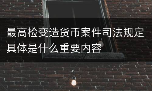 最高检变造货币案件司法规定具体是什么重要内容