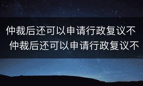 仲裁后还可以申请行政复议不 仲裁后还可以申请行政复议不执行吗