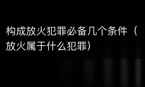 构成放火犯罪必备几个条件（放火属于什么犯罪）