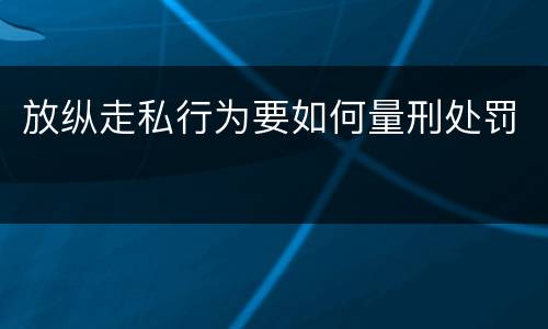 放纵走私行为要如何量刑处罚