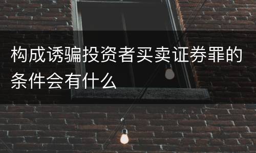 构成诱骗投资者买卖证券罪的条件会有什么