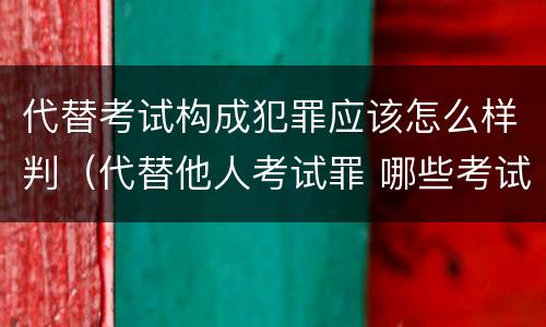 代替考试构成犯罪应该怎么样判（代替他人考试罪 哪些考试）