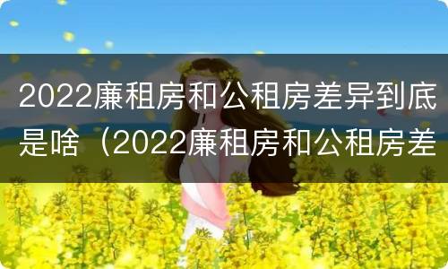 2022廉租房和公租房差异到底是啥（2022廉租房和公租房差异到底是啥意思）