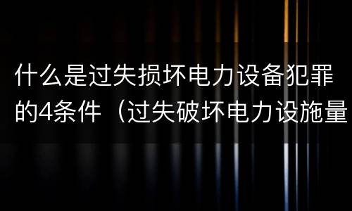什么是过失损坏电力设备犯罪的4条件（过失破坏电力设施量刑标准）