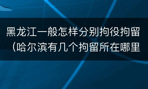 黑龙江一般怎样分别拘役拘留（哈尔滨有几个拘留所在哪里）