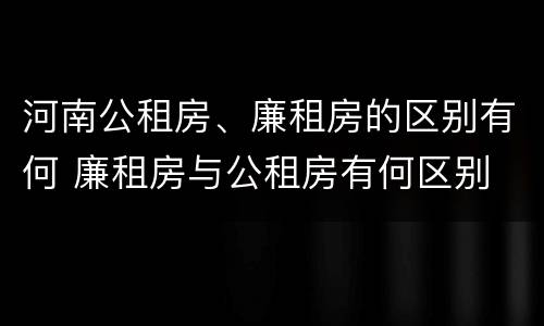 河南公租房、廉租房的区别有何 廉租房与公租房有何区别