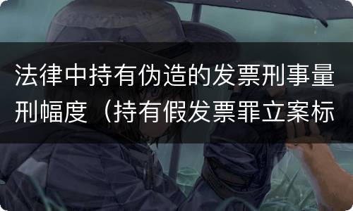 法律中持有伪造的发票刑事量刑幅度（持有假发票罪立案标准）