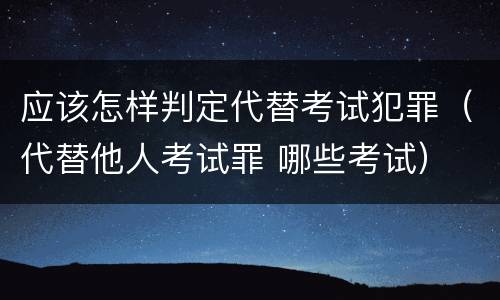 应该怎样判定代替考试犯罪（代替他人考试罪 哪些考试）