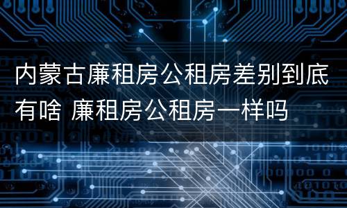 内蒙古廉租房公租房差别到底有啥 廉租房公租房一样吗