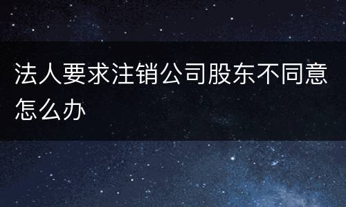 法人要求注销公司股东不同意怎么办