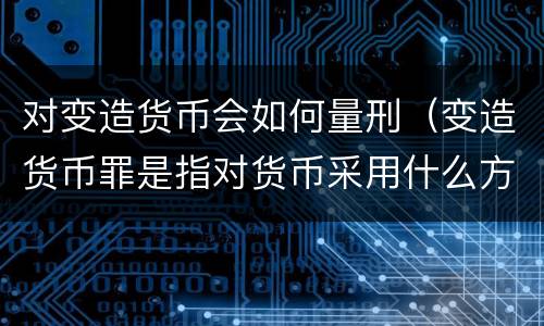 对变造货币会如何量刑（变造货币罪是指对货币采用什么方法）