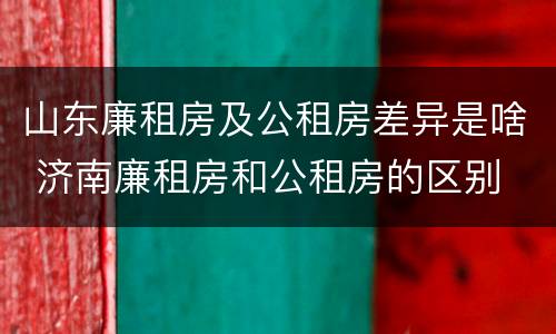 山东廉租房及公租房差异是啥 济南廉租房和公租房的区别