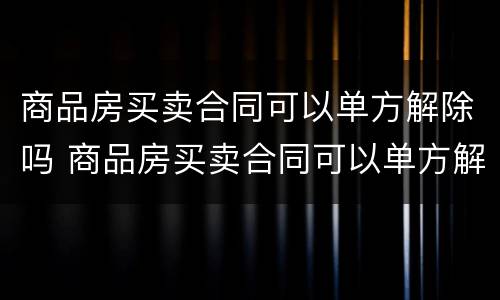 商品房买卖合同可以单方解除吗 商品房买卖合同可以单方解除吗