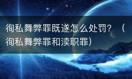 徇私舞弊罪既遂怎么处罚？（徇私舞弊罪和渎职罪）