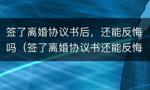 签了离婚协议书后，还能反悔吗（签了离婚协议书还能反悔吗?）