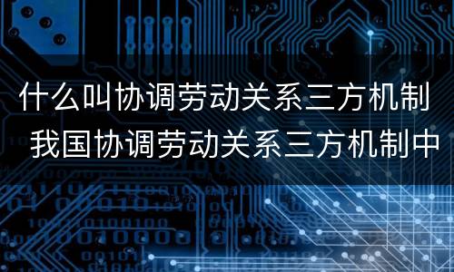 什么叫协调劳动关系三方机制 我国协调劳动关系三方机制中的主体有哪些