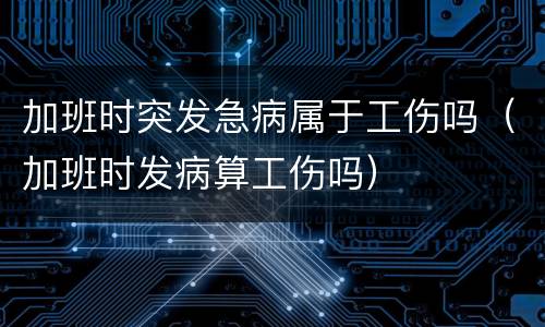 加班时突发急病属于工伤吗（加班时发病算工伤吗）