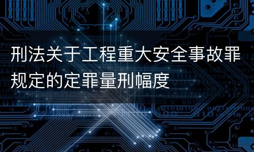 刑法关于工程重大安全事故罪规定的定罪量刑幅度