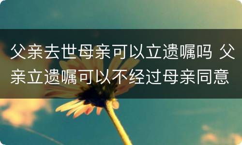 父亲去世母亲可以立遗嘱吗 父亲立遗嘱可以不经过母亲同意吗