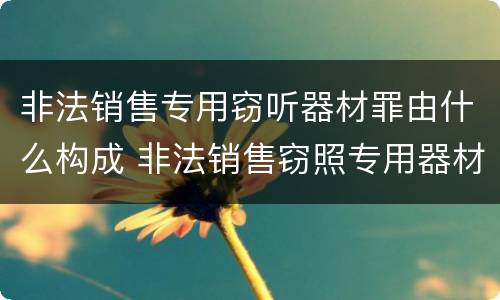 非法销售专用窃听器材罪由什么构成 非法销售窃照专用器材罪